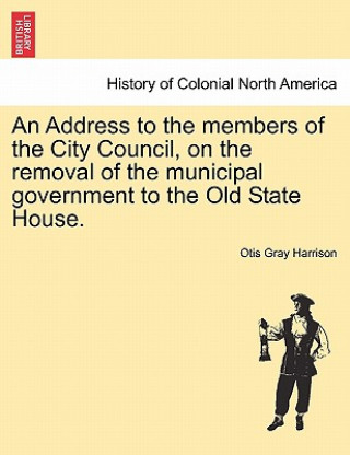 Kniha Address to the Members of the City Council, on the Removal of the Municipal Government to the Old State House. Otis Gray Harrison