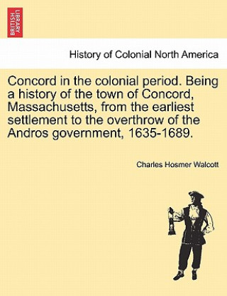 Knjiga Concord in the Colonial Period. Being a History of the Town of Concord, Massachusetts, from the Earliest Settlement to the Overthrow of the Andros Gov Charles Hosmer Walcott