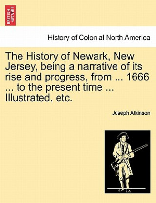 Carte History of Newark, New Jersey, Being a Narrative of Its Rise and Progress, from ... 1666 ... to the Present Time ... Illustrated, Etc. Joseph Atkinson
