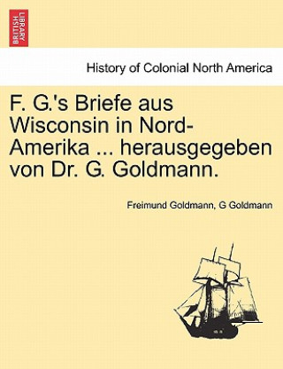 Kniha F. G.'s Briefe Aus Wisconsin in Nord-Amerika ... Herausgegeben Von Dr. G. Goldmann. G Goldmann