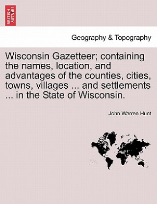 Kniha Wisconsin Gazetteer; Containing the Names, Location, and Advantages of the Counties, Cities, Towns, Villages ... and Settlements ... in the State of W John Warren Hunt