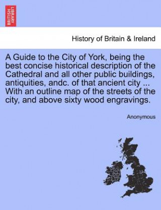 Könyv Guide to the City of York, Being the Best Concise Historical Description of the Cathedral and All Other Public Buildings, Antiquities, Andc. of That A Anonymous