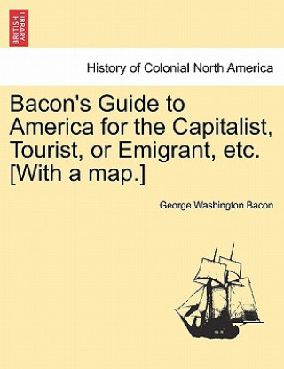 Kniha Bacon's Guide to America for the Capitalist, Tourist, or Emigrant, Etc. [With a Map.] George Washington Bacon