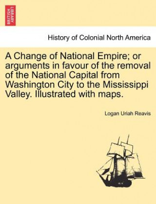 Buch Change of National Empire; Or Arguments in Favour of the Removal of the National Capital from Washington City to the Mississippi Valley. Illustrated w Logan Uriah Reavis