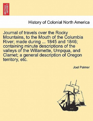 Carte Journal of Travels Over the Rocky Mountains, to the Mouth of the Columbia River; Made During ... 1845 and 1846; Containing Minute Descriptions of the Joel Palmer