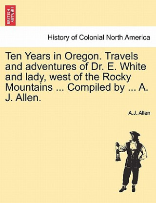 Kniha Ten Years in Oregon. Travels and Adventures of Dr. E. White and Lady, West of the Rocky Mountains ... Compiled by ... A. J. Allen. A J Allen