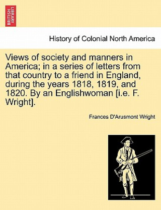 Kniha Views of Society and Manners in America; In a Series of Letters from That Country to a Friend in England, During the Years 1818, 1819, and 1820. by an Frances D Wright