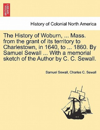 Książka History of Woburn, ... Mass. from the Grant of Its Territory to Charlestown, in 1640, to ... 1860. by Samuel Sewall ... with a Memorial Sketch of the Charles C Sewall