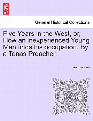 Kniha Five Years in the West, Or, How an Inexperienced Young Man Finds His Occupation. by a Tenas Preacher. Anonymous