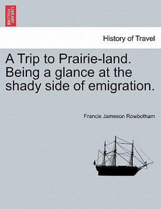 Buch Trip to Prairie-Land. Being a Glance at the Shady Side of Emigration. Francis Jameson Rowbotham