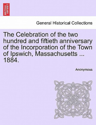 Książka Celebration of the Two Hundred and Fiftieth Anniversary of the Incorporation of the Town of Ipswich, Massachusetts ... 1884. Anonymous