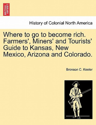 Книга Where to Go to Become Rich. Farmers', Miners' and Tourists' Guide to Kansas, New Mexico, Arizona and Colorado. Bronson C Keeler