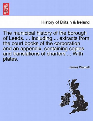 Książka Municipal History of the Borough of Leeds. ... Including ... Extracts from the Court Books of the Corporation and an Appendix, Containing Copies and T James Wardell