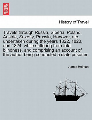 Könyv Travels Through Russia, Siberia, Poland, Austria, Saxony, Prussia, Hanover, Etc. Undertaken During the Years 1822, 1823, and 1824, While Suffering fro James Holman