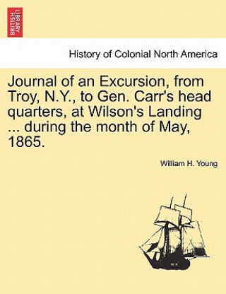 Könyv Journal of an Excursion, from Troy, N.Y., to Gen. Carr's Head Quarters, at Wilson's Landing ... During the Month of May, 1865. William H Young