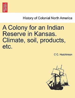 Carte Colony for an Indian Reserve in Kansas. Climate, Soil, Products, Etc. C C Hutchinson