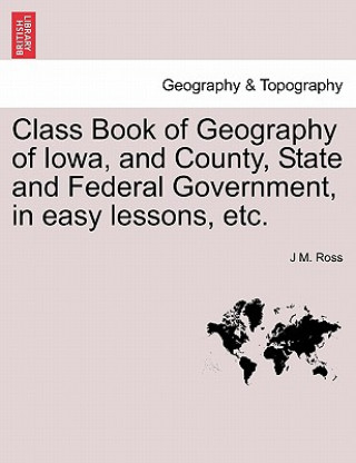 Książka Class Book of Geography of Iowa, and County, State and Federal Government, in Easy Lessons, Etc. J M Ross