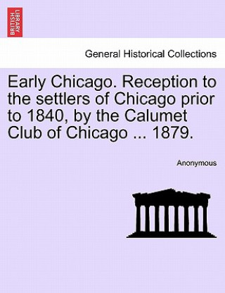 Kniha Early Chicago. Reception to the Settlers of Chicago Prior to 1840, by the Calumet Club of Chicago ... 1879. Anonymous