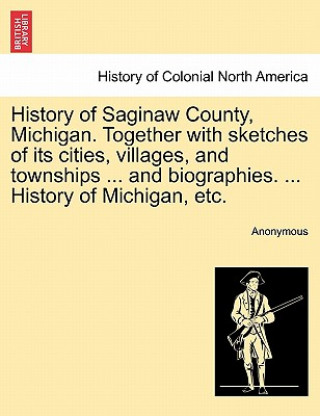 Kniha History of Saginaw County, Michigan. Together with sketches of its cities, villages, and townships ... and biographies. ... History of Michigan, etc. Anonymous