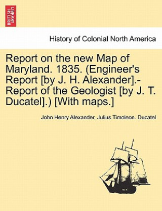 Kniha Report on the New Map of Maryland. 1835. (Engineer's Report [By J. H. Alexander].-Report of the Geologist [By J. T. Ducatel].) [With Maps.] Julius Timoleon Ducatel