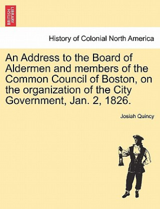 Kniha Address to the Board of Aldermen and Members of the Common Council of Boston, on the Organization of the City Government, Jan. 2, 1826. Josiah Quincy