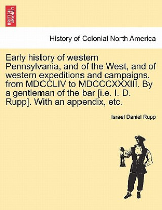 Könyv Early history of western Pennsylvania, and of the West, and of western expeditions and campaigns, from MDCCLIV to MDCCCXXXIII. By a gentleman of the b Israel Daniel Rupp