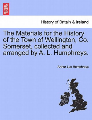 Carte Materials for the History of the Town of Wellington, Co. Somerset, Collected and Arranged by A. L. Humphreys. Arthur Lee Humphreys