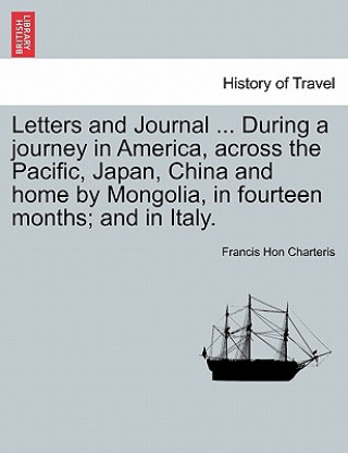 Knjiga Letters and Journal ... During a Journey in America, Across the Pacific, Japan, China and Home by Mongolia, in Fourteen Months; And in Italy. Francis Hon Charteris