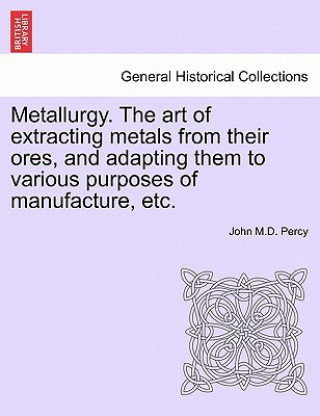 Carte Metallurgy. the Art of Extracting Metals from Their Ores, and Adapting Them to Various Purposes of Manufacture, Etc. John M D Percy