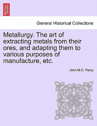 Book Metallurgy. the Art of Extracting Metals from Their Ores, and Adapting Them to Various Purposes of Manufacture, Etc. John M D Percy