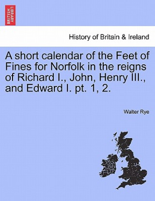 Kniha Short Calendar of the Feet of Fines for Norfolk in the Reigns of Richard I., John, Henry III., and Edward I. PT. 1, 2. Walter Rye