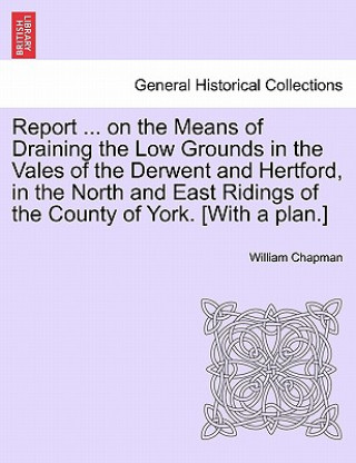 Książka Report ... on the Means of Draining the Low Grounds in the Vales of the Derwent and Hertford, in the North and East Ridings of the County of York. [wi William Chapman