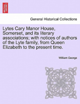 Knjiga Lytes Cary Manor House, Somerset, and Its Literary Associations; With Notices of Authors of the Lyte Family, from Queen Elizabeth to the Present Time. William George