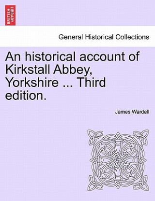 Könyv Historical Account of Kirkstall Abbey, Yorkshire ... Third Edition. James Wardell