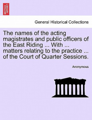 Kniha Names of the Acting Magistrates and Public Officers of the East Riding ... with ... Matters Relating to the Practice ... of the Court of Quarter Sessi Anonymous