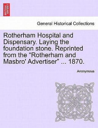 Könyv Rotherham Hospital and Dispensary. Laying the Foundation Stone. Reprinted from the Rotherham and Masbro' Advertiser ... 1870. Anonymous