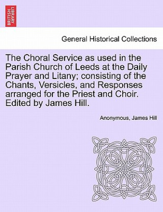 Carte Choral Service as Used in the Parish Church of Leeds at the Daily Prayer and Litany; Consisting of the Chants, Versicles, and Responses Arranged for t Consultant Surgeon James (Manchester Royal Infirmary) Hill
