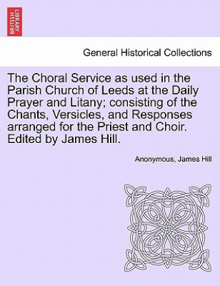 Kniha Choral Service as Used in the Parish Church of Leeds at the Daily Prayer and Litany; Consisting of the Chants, Versicles, and Responses Arranged for t Consultant Surgeon James (Manchester Royal Infirmary) Hill