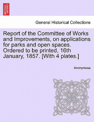 Livre Report of the Committee of Works and Improvements, on Applications for Parks and Open Spaces. Ordered to Be Printed, 16th January, 1857. [with 4 Plate Anonymous