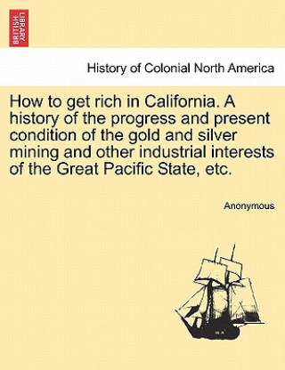 Książka How to Get Rich in California. a History of the Progress and Present Condition of the Gold and Silver Mining and Other Industrial Interests of the Gre Anonymous