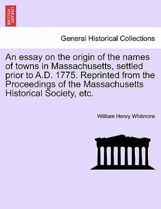 Carte Essay on the Origin of the Names of Towns in Massachusetts, Settled Prior to A.D. 1775. Reprinted from the Proceedings of the Massachusetts Historical William Henry Whitmore