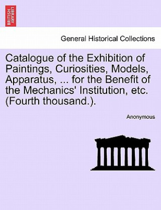 Kniha Catalogue of the Exhibition of Paintings, Curiosities, Models, Apparatus, ... for the Benefit of the Mechanics' Institution, Etc. (Fourth Thousand.). Anonymous