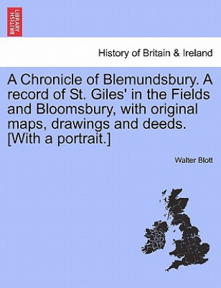 Kniha Chronicle of Blemundsbury. a Record of St. Giles' in the Fields and Bloomsbury, with Original Maps, Drawings and Deeds. [With a Portrait.] Walter Blott
