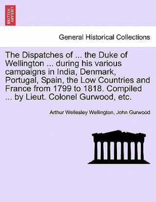 Carte Dispatches of ... the Duke of Wellington ... During His Various Campaigns in India, Denmark, Portugal, Spain, the Low Countries and France from 1799 t John Gurwood