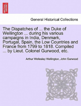 Книга Dispatches of ... the Duke of Wellington ... During His Various Campaigns in India, Denmark, Portugal, Spain, the Low Countries and France from 1799 t John Gurwood