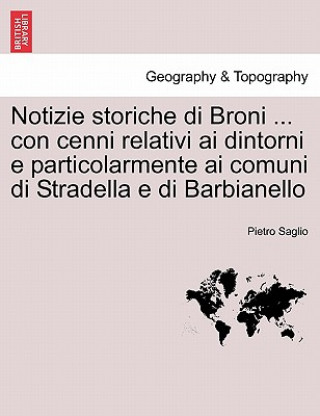 Könyv Notizie storiche di Broni ... con cenni relativi ai dintorni e particolarmente ai comuni di Stradella e di Barbianello Pietro Saglio