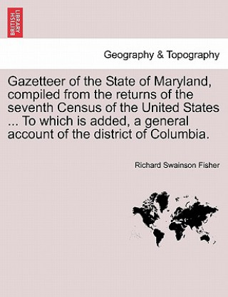 Buch Gazetteer of the State of Maryland, Compiled from the Returns of the Seventh Census of the United States ... to Which Is Added, a General Account of t Richard Swainson Fisher