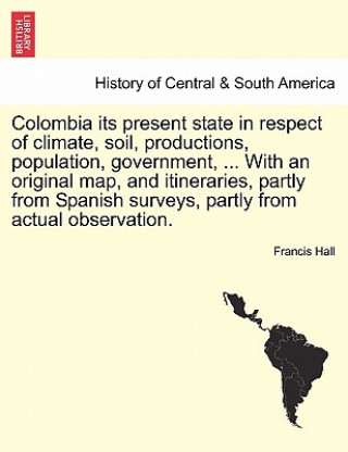 Kniha Colombia Its Present State in Respect of Climate, Soil, Productions, Population, Government, ... with an Original Map, and Itineraries, Partly from Sp Francis Hall