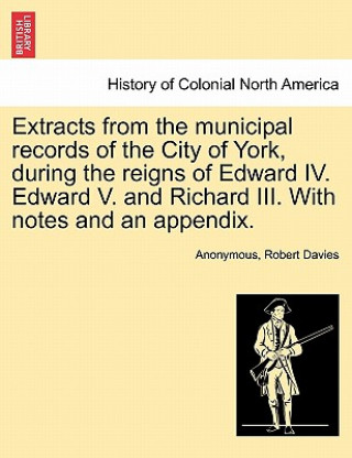 Könyv Extracts from the Municipal Records of the City of York, During the Reigns of Edward IV. Edward V. and Richard III. with Notes and an Appendix. Robert Davies