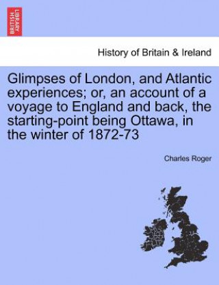 Kniha Glimpses of London, and Atlantic Experiences; Or, an Account of a Voyage to England and Back, the Starting-Point Being Ottawa, in the Winter of 1872-7 Charles Roger